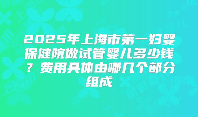2025年上海市第一妇婴保健院做试管婴儿多少钱？费用具体由哪几个部分组成