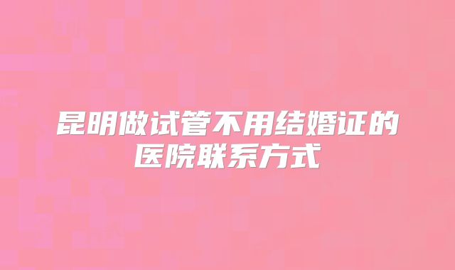 昆明做试管不用结婚证的医院联系方式