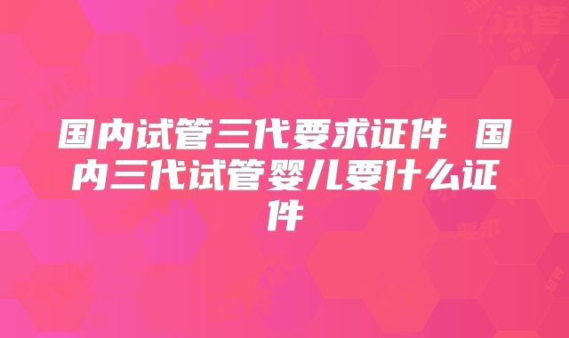 国内试管三代要求证件 国内三代试管婴儿要什么证件
