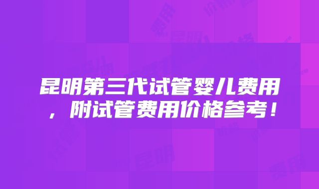 昆明第三代试管婴儿费用,附试管费用价格参考!