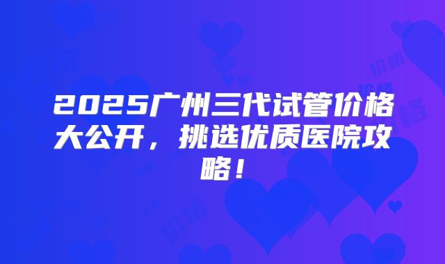 2025广州三代试管价格大公开，挑选优质医院攻略！