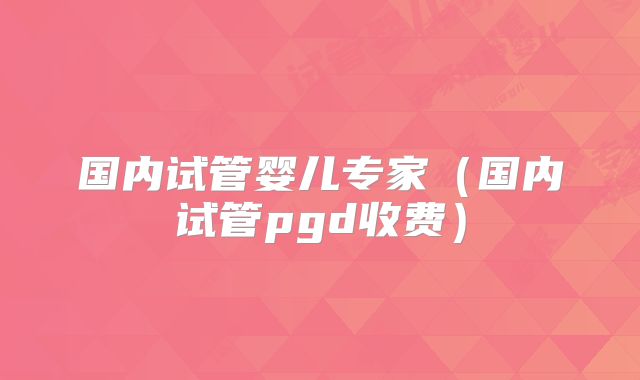 国内试管婴儿专家（国内试管pgd收费）