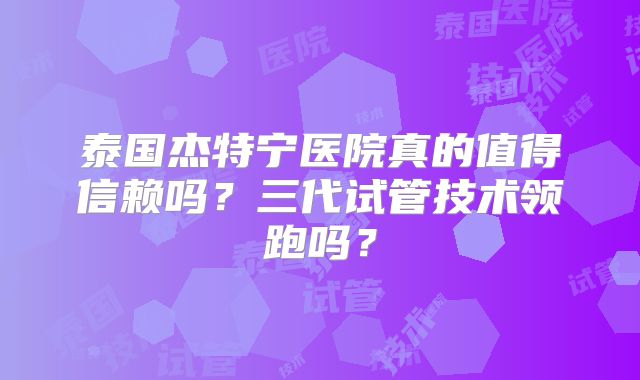 泰国杰特宁医院真的值得信赖吗?三代试管技术领跑吗?