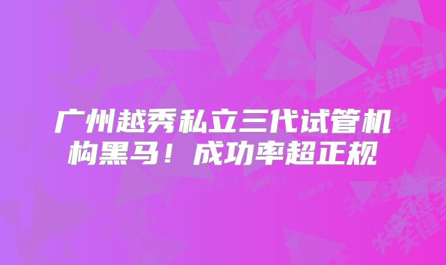 广州越秀私立三代试管机构黑马!成功率超正规