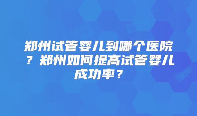 郑州试管婴儿到哪个医院?郑州如何提高试管婴儿成功率?