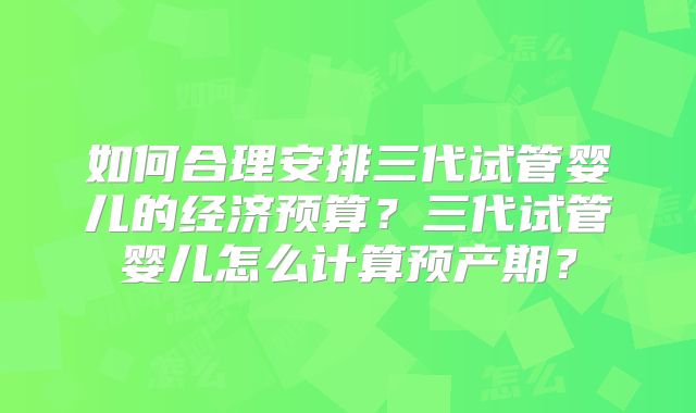 如何合理安排三代试管婴儿的经济预算？三代试管婴儿怎么计算预产期？