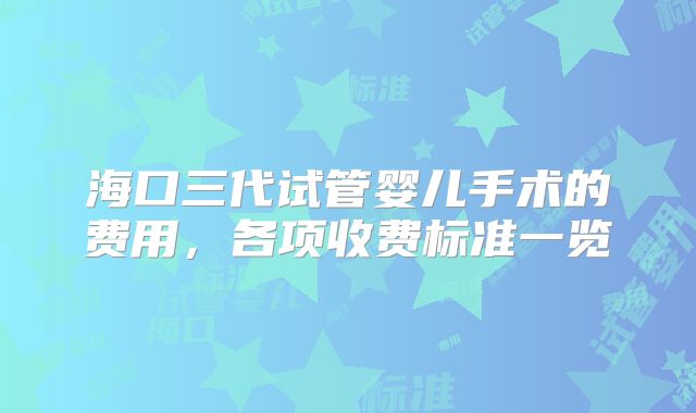 海口三代试管婴儿手术的费用，各项收费标准一览
