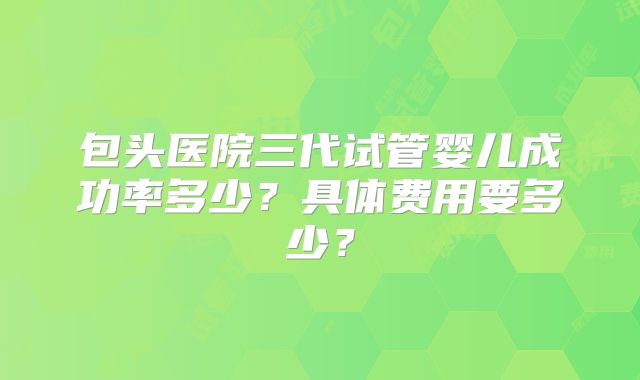 包头医院三代试管婴儿成功率多少?具体费用要多少?