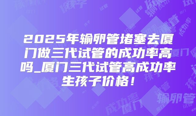 2025年输卵管堵塞去厦门做三代试管的成功率高吗_厦门三代试管高成功率生孩子价格！