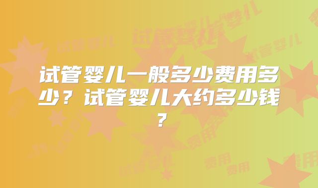 试管婴儿一般多少费用多少？试管婴儿大约多少钱？
