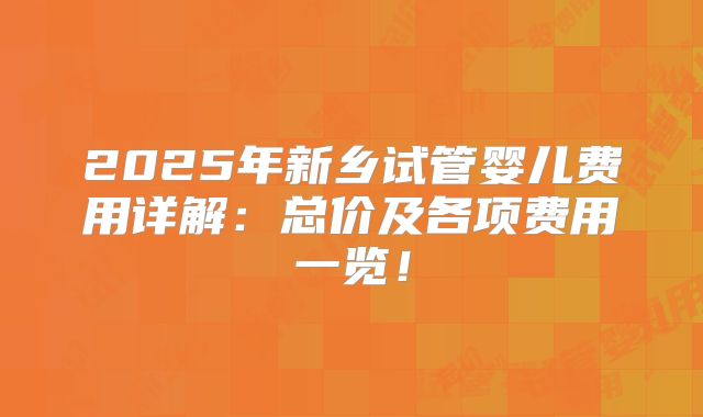 2025年新乡试管婴儿费用详解：总价及各项费用一览！