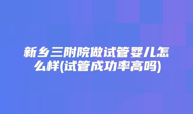 新乡三附院做试管婴儿怎么样(试管成功率高吗)