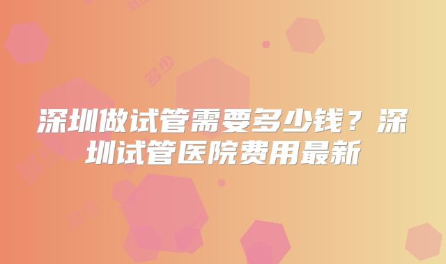 深圳做试管需要多少钱？深圳试管医院费用最新