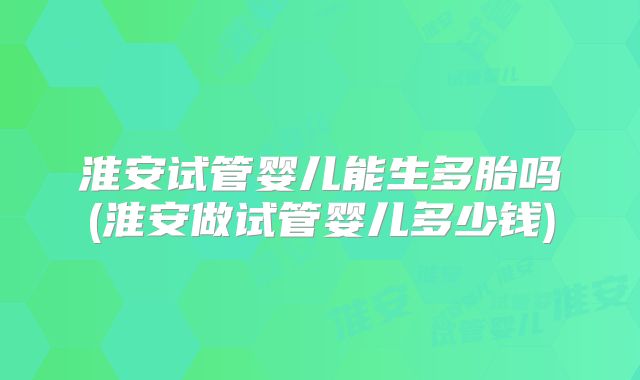 淮安试管婴儿能生多胎吗(淮安做试管婴儿多少钱)