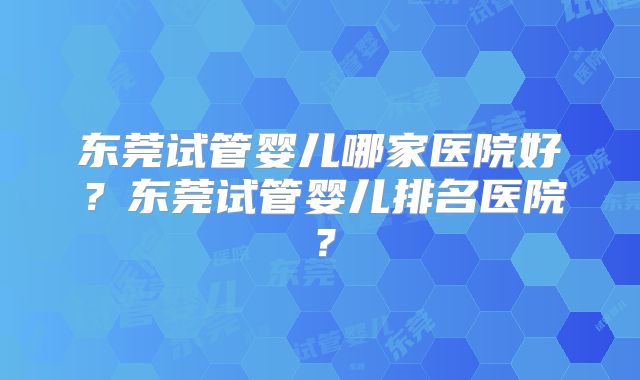东莞试管婴儿哪家医院好？东莞试管婴儿排名医院？