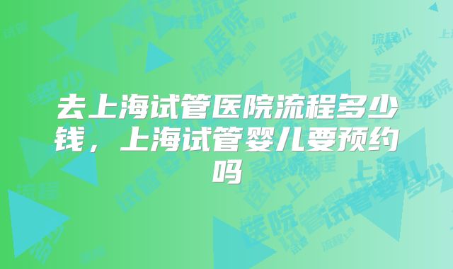 去上海试管医院流程多少钱,上海试管婴儿要预约吗