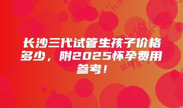 长沙三代试管生孩子价格多少,附2025怀孕费用参考!