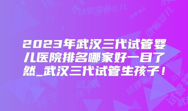 2023年武汉三代试管婴儿医院排名哪家好一目了然_武汉三代试管生孩子！