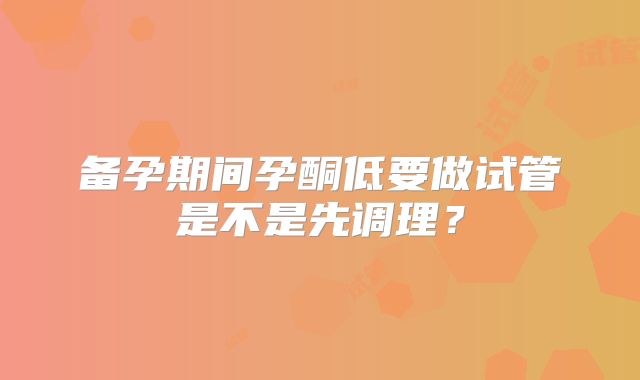 备孕期间孕酮低要做试管是不是先调理?