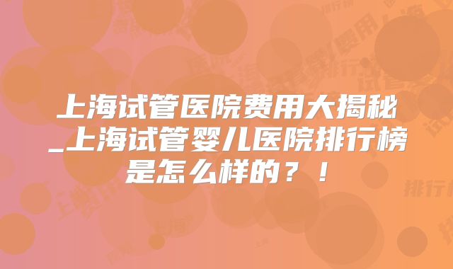 上海试管医院费用大揭秘_上海试管婴儿医院排行榜是怎么样的？！