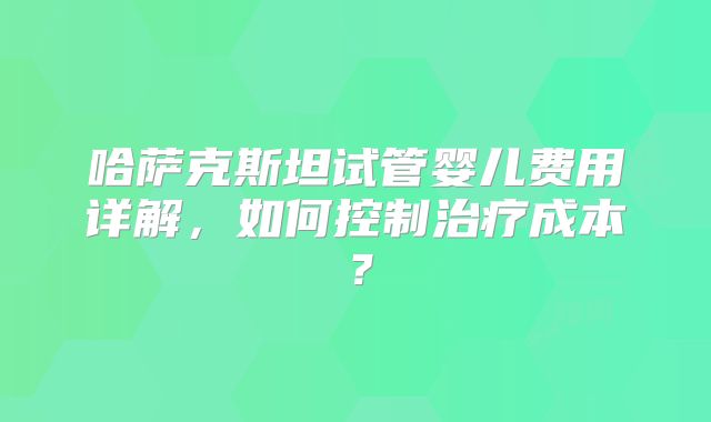 哈萨克斯坦试管婴儿费用详解，如何控制治疗成本？