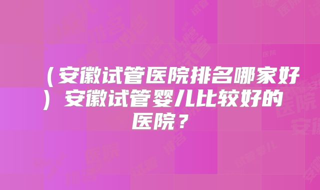 (安徽试管医院排名哪家好)安徽试管婴儿比较好的医院?