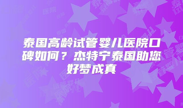 泰国高龄试管婴儿医院口碑如何？杰特宁泰国助您好梦成真