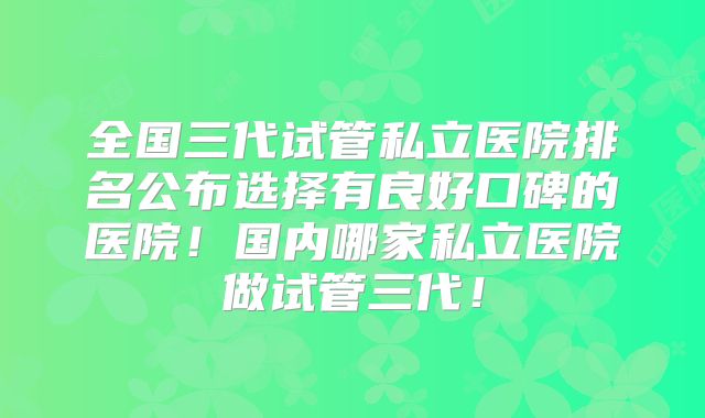 全国三代试管私立医院排名公布选择有良好口碑的医院！国内哪家私立医院做试管三代！