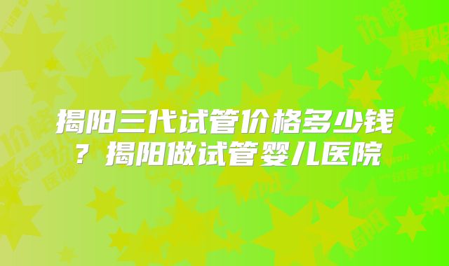 揭阳三代试管价格多少钱?揭阳做试管婴儿医院