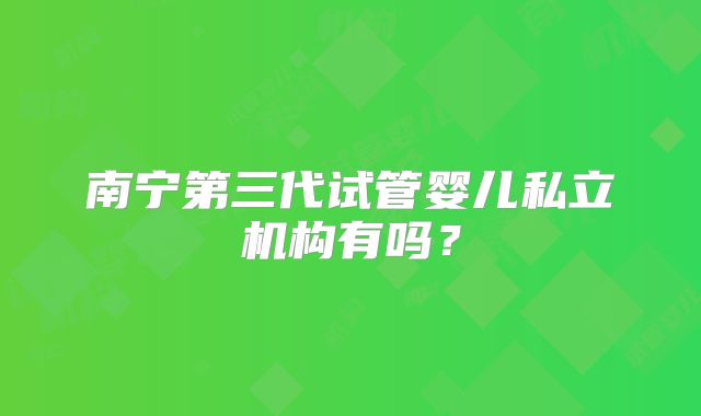 南宁第三代试管婴儿私立机构有吗？