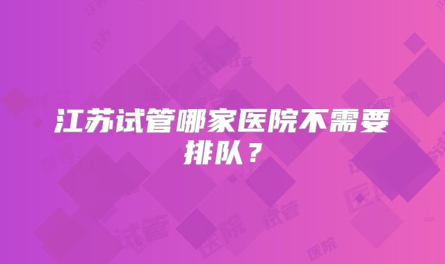 江苏试管哪家医院不需要排队？