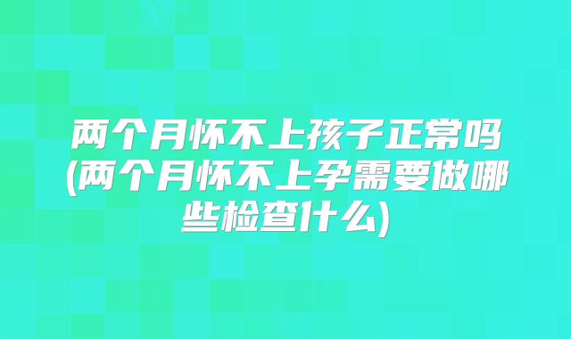 两个月怀不上孩子正常吗(两个月怀不上孕需要做哪些检查什么)
