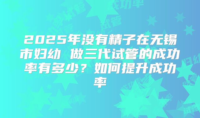 2025年没有精子在无锡市妇幼 做三代试管的成功率有多少？如何提升成功率