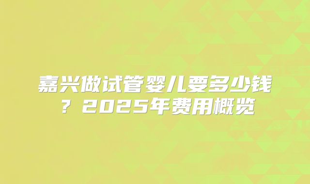 嘉兴做试管婴儿要多少钱?2025年费用概览