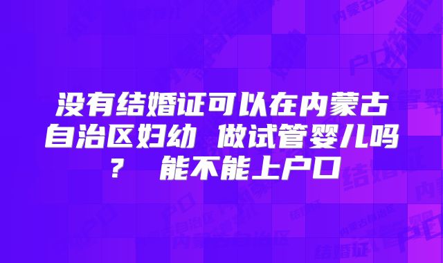 没有结婚证可以在内蒙古自治区妇幼 做试管婴儿吗? 能不能上户口