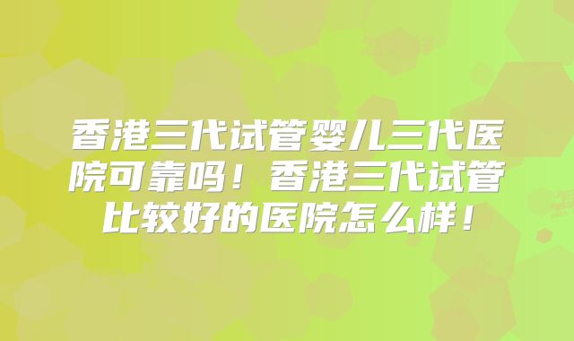 香港三代试管婴儿三代医院可靠吗！香港三代试管比较好的医院怎么样！