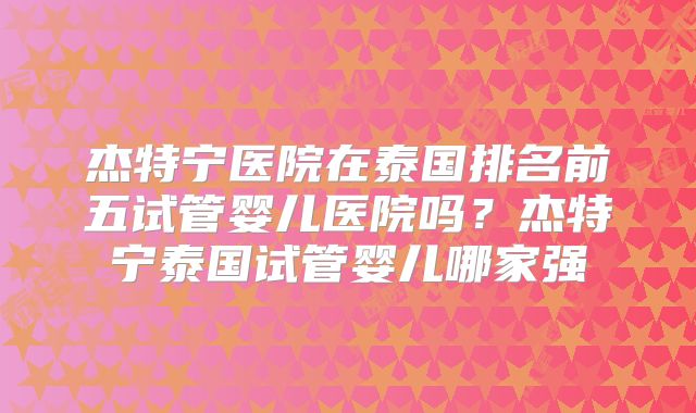 杰特宁医院在泰国排名前五试管婴儿医院吗？杰特宁泰国试管婴儿哪家强