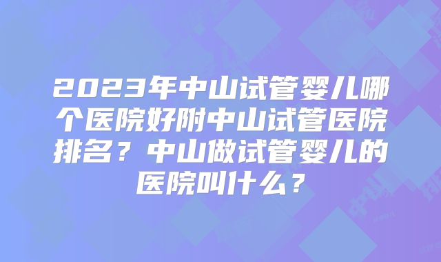 2023年中山试管婴儿哪个医院好附中山试管医院排名?中山做试管婴儿的医院叫什么?