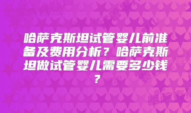 哈萨克斯坦试管婴儿前准备及费用分析？哈萨克斯坦做试管婴儿需要多少钱？