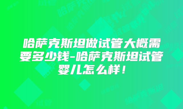 哈萨克斯坦做试管大概需要多少钱-哈萨克斯坦试管婴儿怎么样！