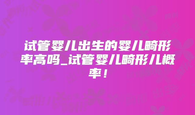 试管婴儿出生的婴儿畸形率高吗_试管婴儿畸形儿概率!