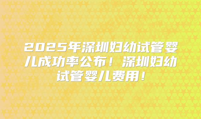 2025年深圳妇幼试管婴儿成功率公布！深圳妇幼试管婴儿费用！