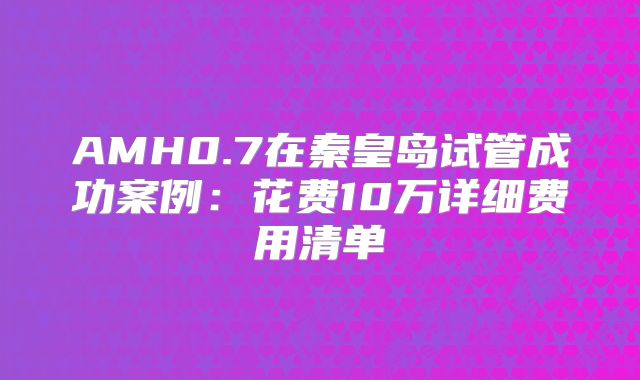 AMH0.7在秦皇岛试管成功案例：花费10万详细费用清单