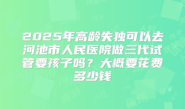 2025年高龄失独可以去河池市人民医院做三代试管要孩子吗？大概要花费多少钱