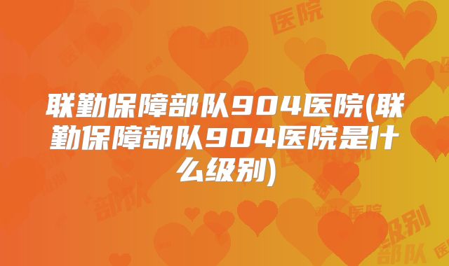 联勤保障部队904医院(联勤保障部队904医院是什么级别)