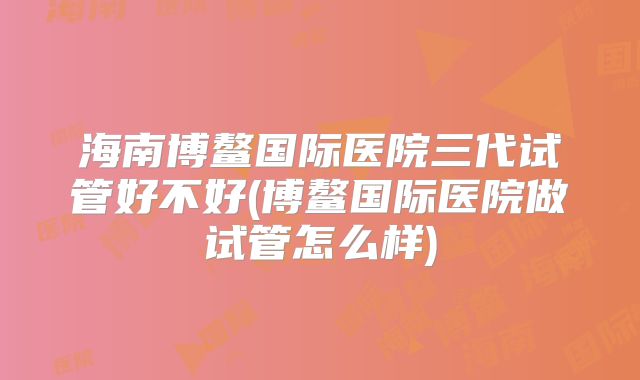 海南博鳌国际医院三代试管好不好(博鳌国际医院做试管怎么样)