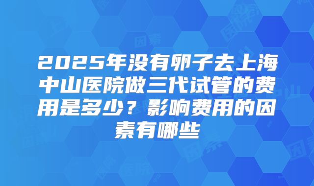 2025年没有卵子去上海中山医院做三代试管的费用是多少？影响费用的因素有哪些