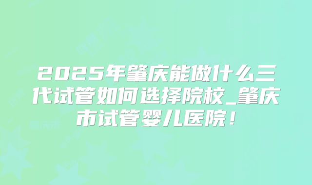 2025年肇庆能做什么三代试管如何选择院校_肇庆市试管婴儿医院!