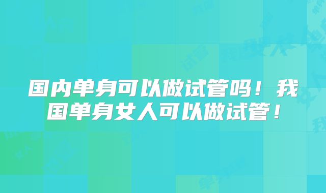 国内单身可以做试管吗!我国单身女人可以做试管!