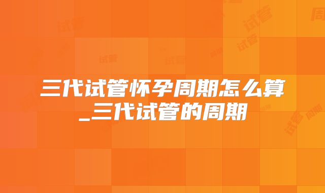 三代试管怀孕周期怎么算_三代试管的周期